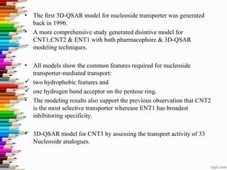 • The first 3D-QSAR model for nucleoside transporter was generated
back in 1990.
• A more comprehensive study generated disintive model for
CNT1,CNT2 & ENT1 with both pharmacophore & 3D-QSAR
modeling techniques.
• All models show the common features required for nucleoside
transporter-mediated transport:
 two hydrophobic features and
 one hydrogen bond acceptor on the pentose ring.
• The modeling results also support the previous observation that CNT2
is the most selective transporter wherease ENT1 has broadest
inhibitoring specificity.
• 3D-QSAR model for CNT3 by assessing the transport activity of 33
Nucleoside analogues.
 