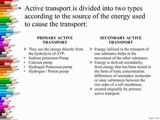 • Active transport is divided into two types
according to the source of the energy used
to cause the transport:
PRIMARY ACTIVE
TRANSPORT
SECONDARY ACTIVE
TRANSPORT
 They use the energy directly from
the hydrolysis of ATP.
• Sodium potassium Pump
• Calcium pump
• Hydrogen Potassium pump
• Hydrogen / Proton pump
 Energy utilized in the transport of
one substance helps in the
movement of the other substance.
 Energy is derived secondarily,
from energy that has been stored in
the form of ionic concentration
differences of secondary molecular
or ionic substances between the
two sides of a cell membrane,
 created originally by primary
active transport.
 