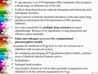 • P- glycoprotein is an ATP dependent efflux transporter that transports
a broad range of substrates out of the cell.
• It affects drug disposition by reducing absorption and enhancing renal
and hepatic excretion.
• P-gp is known to limit the intestinal absorption of the anti cancel drug
paclitaxel and restricts the CNS penetration of HIV protease
inhibitors.
• Its is also responsible for multiple drug resistance in cancer
chemotherapy. Because of its significance in drug disposition and
effective cancer treatment.
• Ekins and colleagues generated five computational
pharmacophore models
:- to predict the inhibition of P-gp from in vitro on a diverse set of
inhibition with several cell system .
• By comapring and merging all P-gp pharmacophore models, common
areas of identical chemical features such as
 hydrophobes,
 hydrogen bond acceptor
 ring aromatic features as well as their geometric arrangement were
identified to be the substrate requirement for P-gp.
 