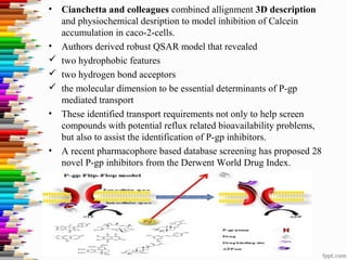 • Cianchetta and colleagues combined allignment 3D description
and physiochemical desription to model inhibition of Calcein
accumulation in caco-2-cells.
• Authors derived robust QSAR model that revealed
 two hydrophobic features
 two hydrogen bond acceptors
 the molecular dimension to be essential determinants of P-gp
mediated transport
• These identified transport requirements not only to help screen
compounds with potential reflux related bioavailability problems,
but also to assist the identification of P-gp inhibitors.
• A recent pharmacophore based database screening has proposed 28
novel P-gp inhibitors from the Derwent World Drug Index.
 