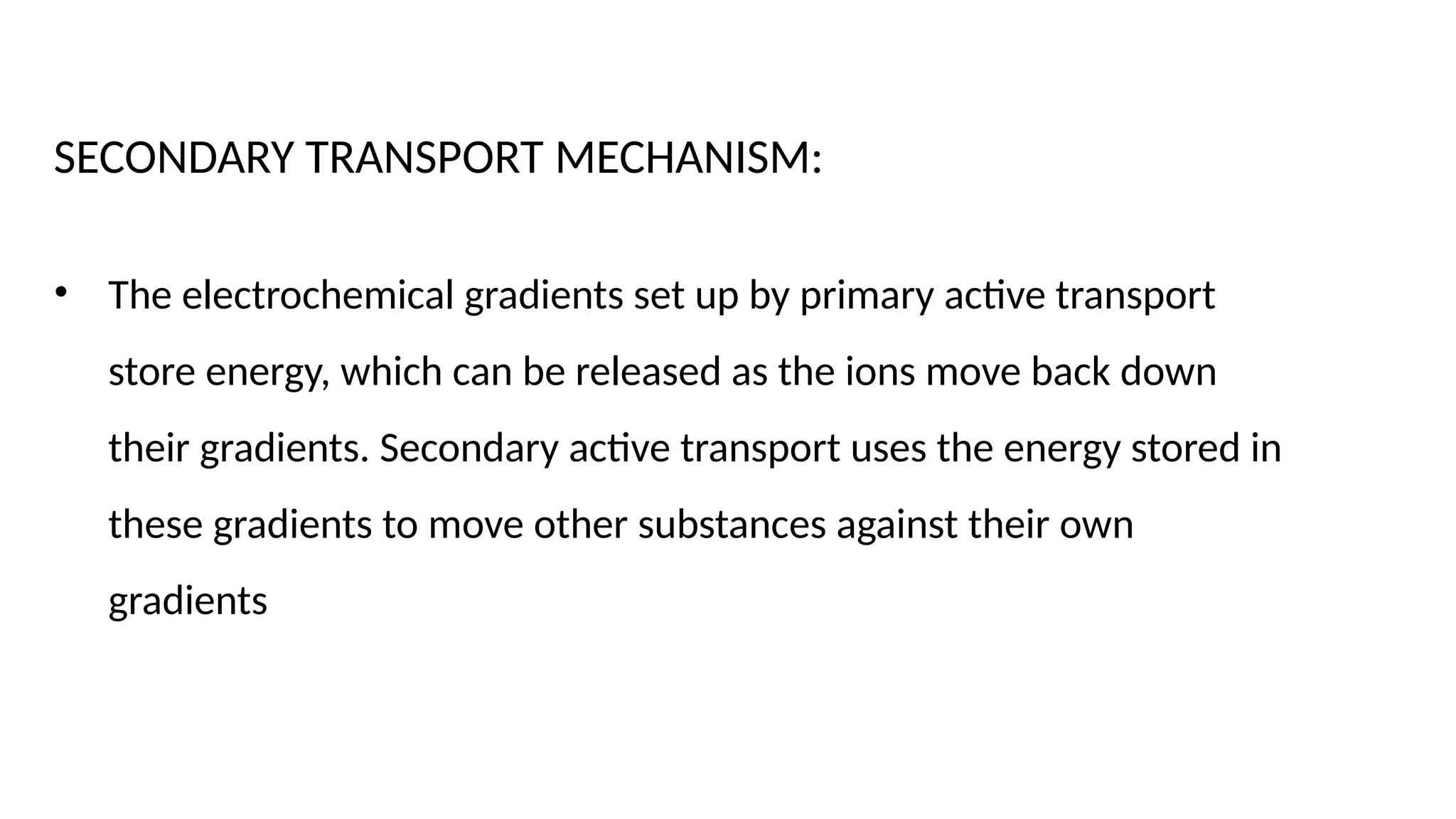 SECONDARY TRANSPORT MECHANISM:
• The electrochemical gradients set up by primary active transport
store energy, which can be released as the ions move back down
their gradients. Secondary active transport uses the energy stored in
these gradients to move other substances against their own
gradients
 