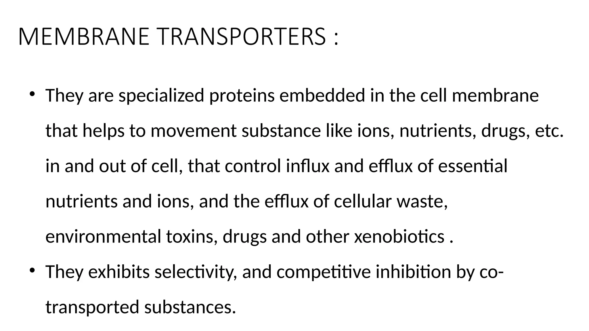 MEMBRANE TRANSPORTERS :
• They are specialized proteins embedded in the cell membrane
that helps to movement substance like ions, nutrients, drugs, etc.
in and out of cell, that control influx and efflux of essential
nutrients and ions, and the efflux of cellular waste,
environmental toxins, drugs and other xenobiotics .
• They exhibits selectivity, and competitive inhibition by co-
transported substances.
 