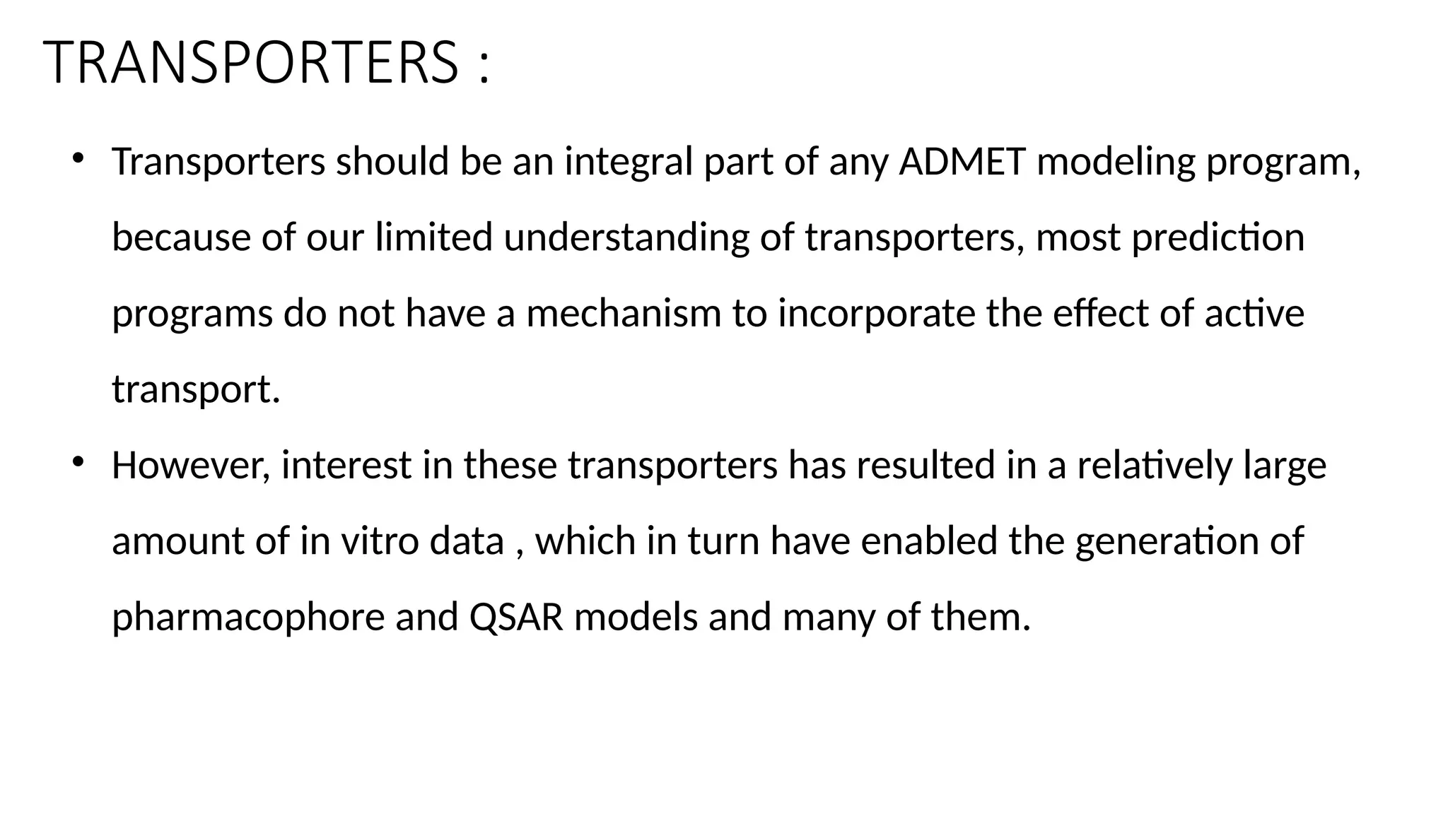 TRANSPORTERS :
• Transporters should be an integral part of any ADMET modeling program,
because of our limited understanding of transporters, most prediction
programs do not have a mechanism to incorporate the effect of active
transport.
• However, interest in these transporters has resulted in a relatively large
amount of in vitro data , which in turn have enabled the generation of
pharmacophore and QSAR models and many of them.
 