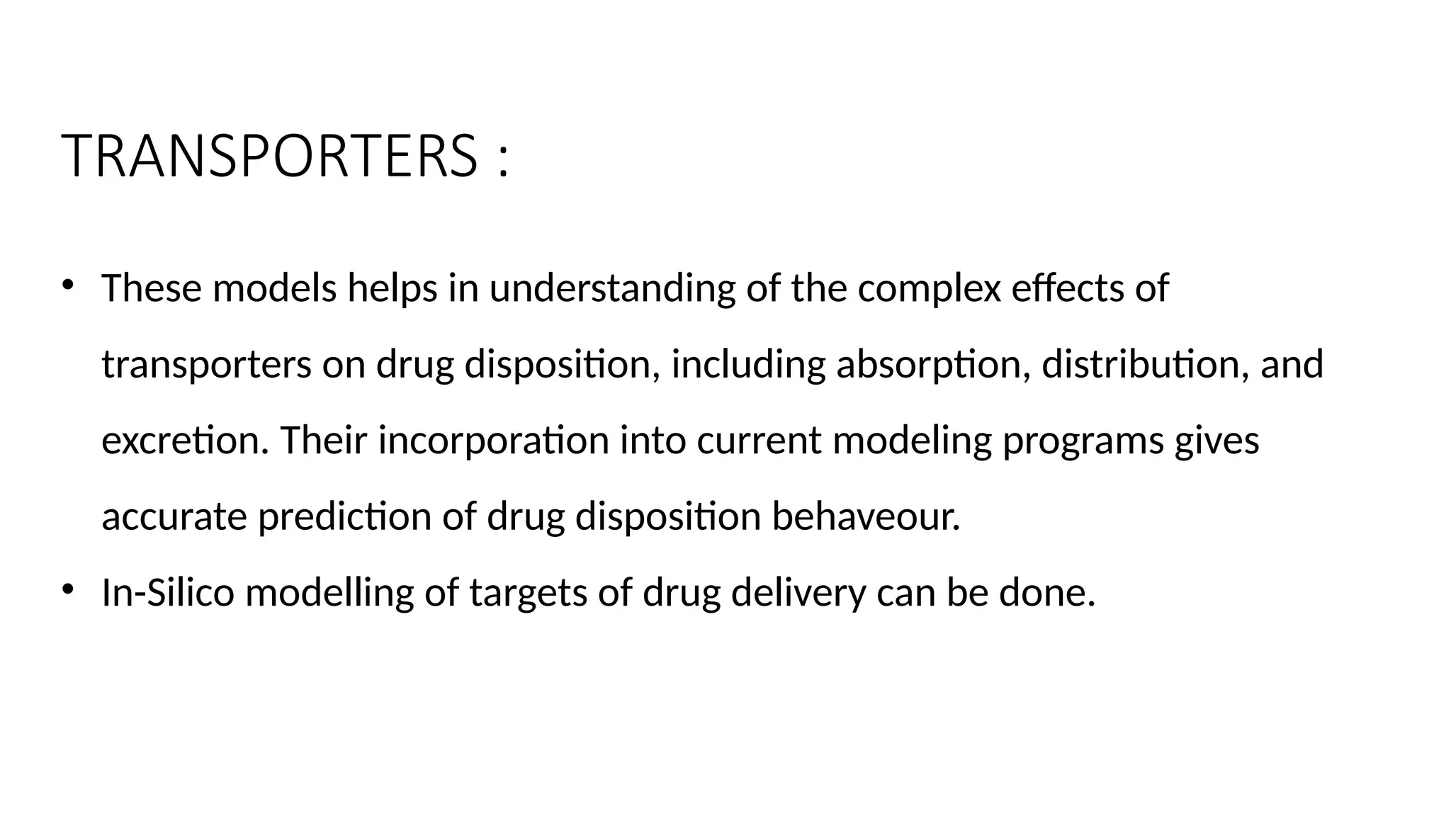 TRANSPORTERS :
• These models helps in understanding of the complex effects of
transporters on drug disposition, including absorption, distribution, and
excretion. Their incorporation into current modeling programs gives
accurate prediction of drug disposition behaveour.
• In-Silico modelling of targets of drug delivery can be done.
 