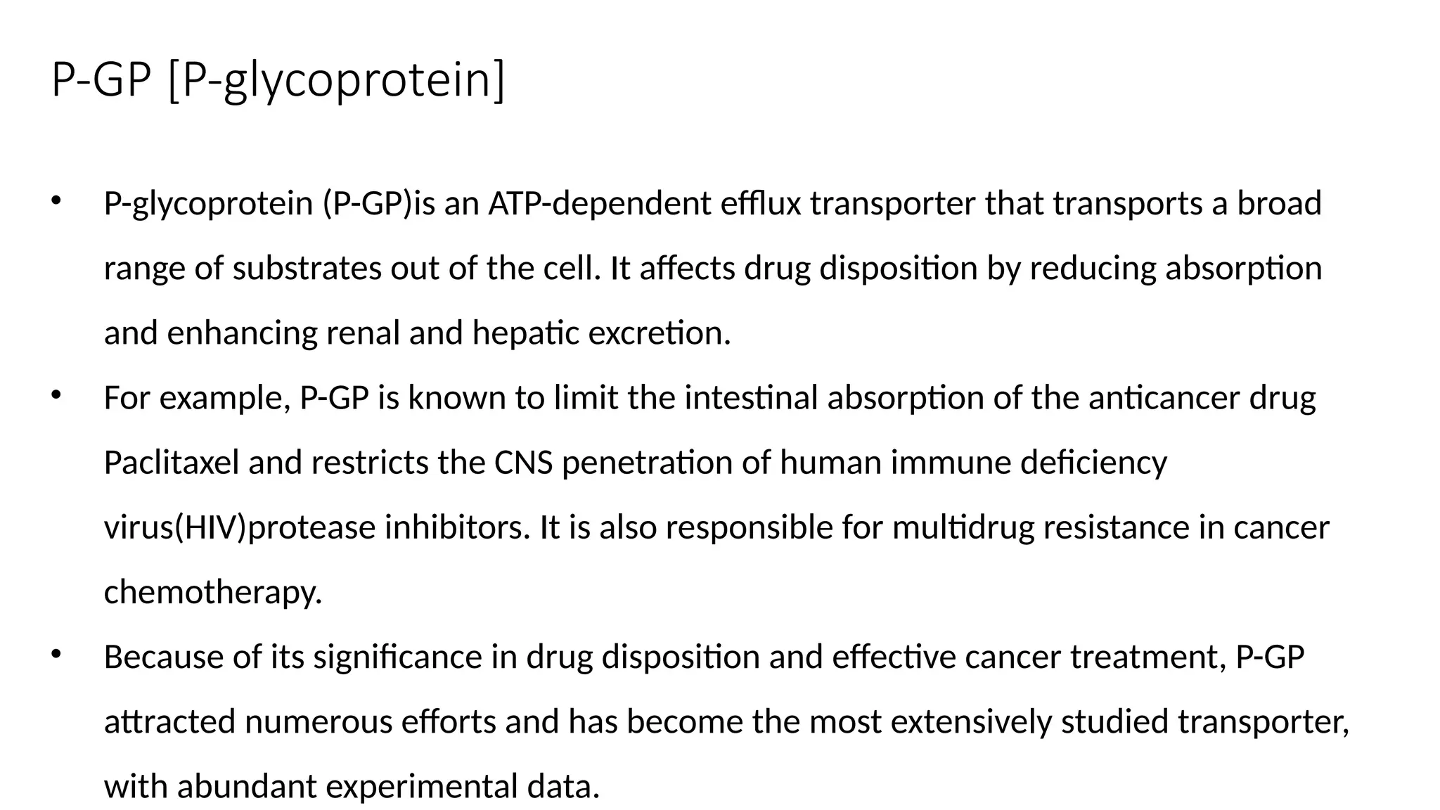 P-GP [P-glycoprotein]
• P-glycoprotein (P-GP)is an ATP-dependent efflux transporter that transports a broad
range of substrates out of the cell. It affects drug disposition by reducing absorption
and enhancing renal and hepatic excretion.
• For example, P-GP is known to limit the intestinal absorption of the anticancer drug
Paclitaxel and restricts the CNS penetration of human immune deficiency
virus(HIV)protease inhibitors. It is also responsible for multidrug resistance in cancer
chemotherapy.
• Because of its significance in drug disposition and effective cancer treatment, P-GP
attracted numerous efforts and has become the most extensively studied transporter,
with abundant experimental data.
 