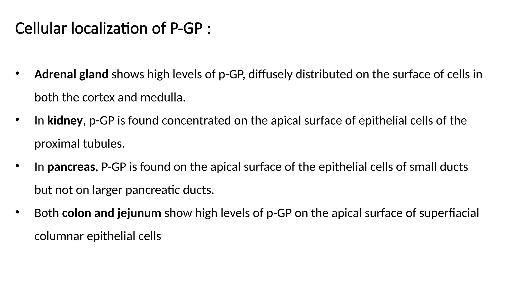 Cellular localization of P-GP :
• Adrenal gland shows high levels of p-GP, diffusely distributed on the surface of cells in
both the cortex and medulla.
• In kidney, p-GP is found concentrated on the apical surface of epithelial cells of the
proximal tubules.
• In pancreas, P-GP is found on the apical surface of the epithelial cells of small ducts
but not on larger pancreatic ducts.
• Both colon and jejunum show high levels of p-GP on the apical surface of superfiacial
columnar epithelial cells
 