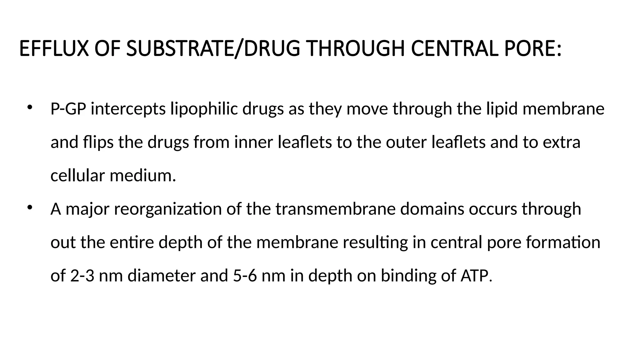 EFFLUX OF SUBSTRATE/DRUG THROUGH CENTRAL PORE:
• P-GP intercepts lipophilic drugs as they move through the lipid membrane
and flips the drugs from inner leaflets to the outer leaflets and to extra
cellular medium.
• A major reorganization of the transmembrane domains occurs through
out the entire depth of the membrane resulting in central pore formation
of 2-3 nm diameter and 5-6 nm in depth on binding of ATP.
 