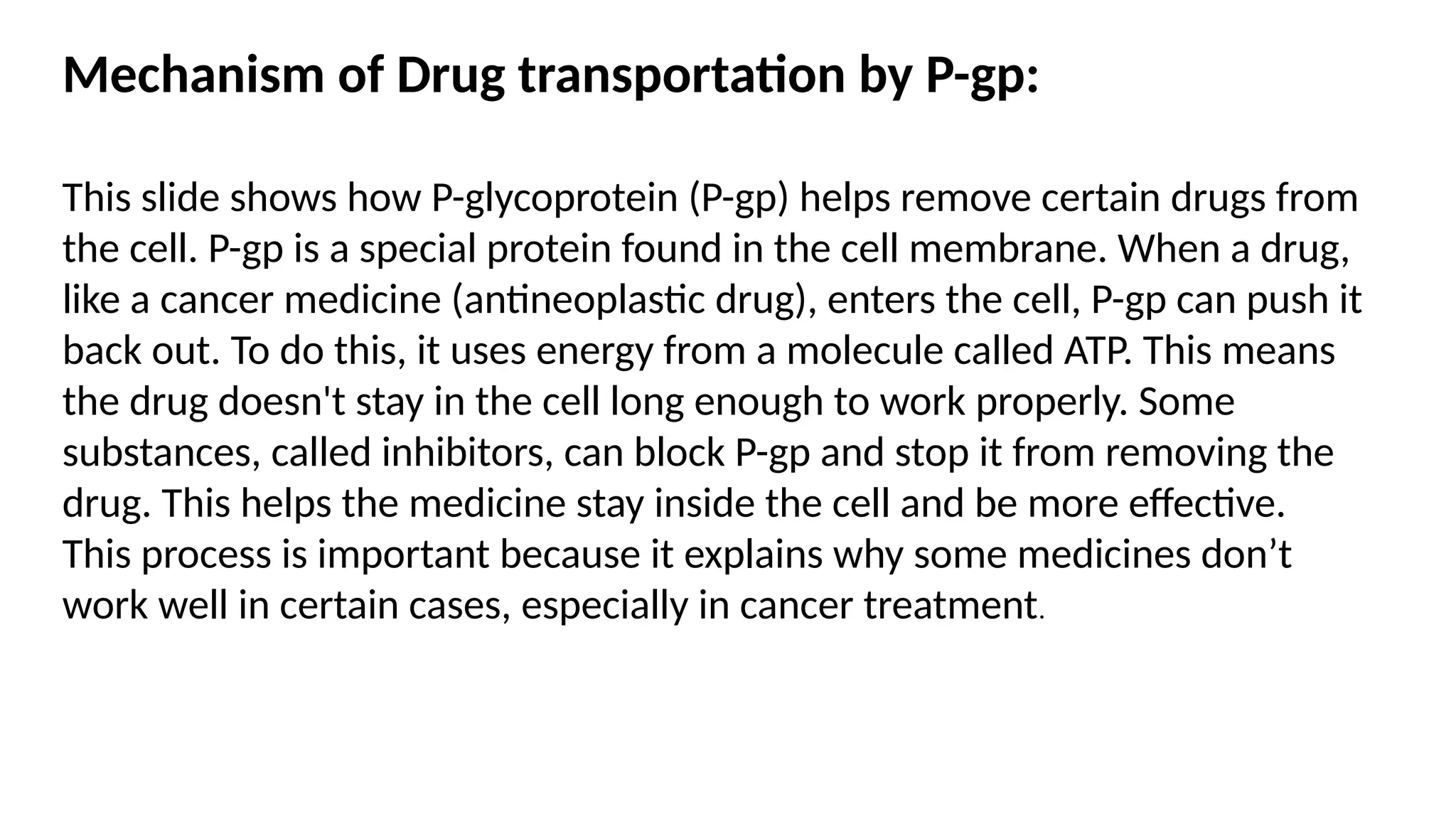 Mechanism of Drug transportation by P-gp:
This slide shows how P-glycoprotein (P-gp) helps remove certain drugs from
the cell. P-gp is a special protein found in the cell membrane. When a drug,
like a cancer medicine (antineoplastic drug), enters the cell, P-gp can push it
back out. To do this, it uses energy from a molecule called ATP. This means
the drug doesn't stay in the cell long enough to work properly. Some
substances, called inhibitors, can block P-gp and stop it from removing the
drug. This helps the medicine stay inside the cell and be more effective.
This process is important because it explains why some medicines don’t
work well in certain cases, especially in cancer treatment.
 