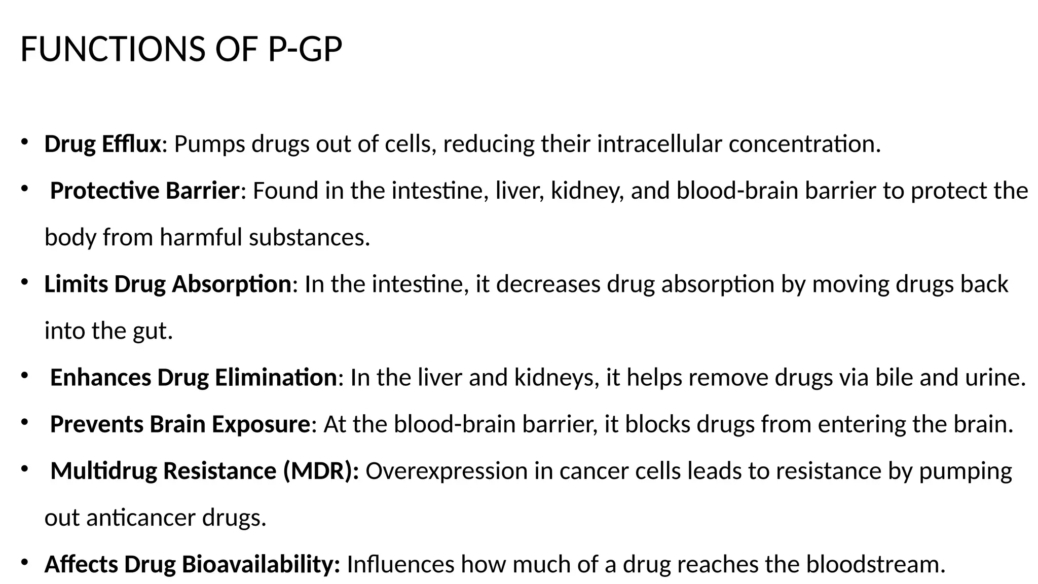 FUNCTIONS OF P-GP
• Drug Efflux: Pumps drugs out of cells, reducing their intracellular concentration.
• Protective Barrier: Found in the intestine, liver, kidney, and blood-brain barrier to protect the
body from harmful substances.
• Limits Drug Absorption: In the intestine, it decreases drug absorption by moving drugs back
into the gut.
• Enhances Drug Elimination: In the liver and kidneys, it helps remove drugs via bile and urine.
• Prevents Brain Exposure: At the blood-brain barrier, it blocks drugs from entering the brain.
• Multidrug Resistance (MDR): Overexpression in cancer cells leads to resistance by pumping
out anticancer drugs.
• Affects Drug Bioavailability: Influences how much of a drug reaches the bloodstream.
 