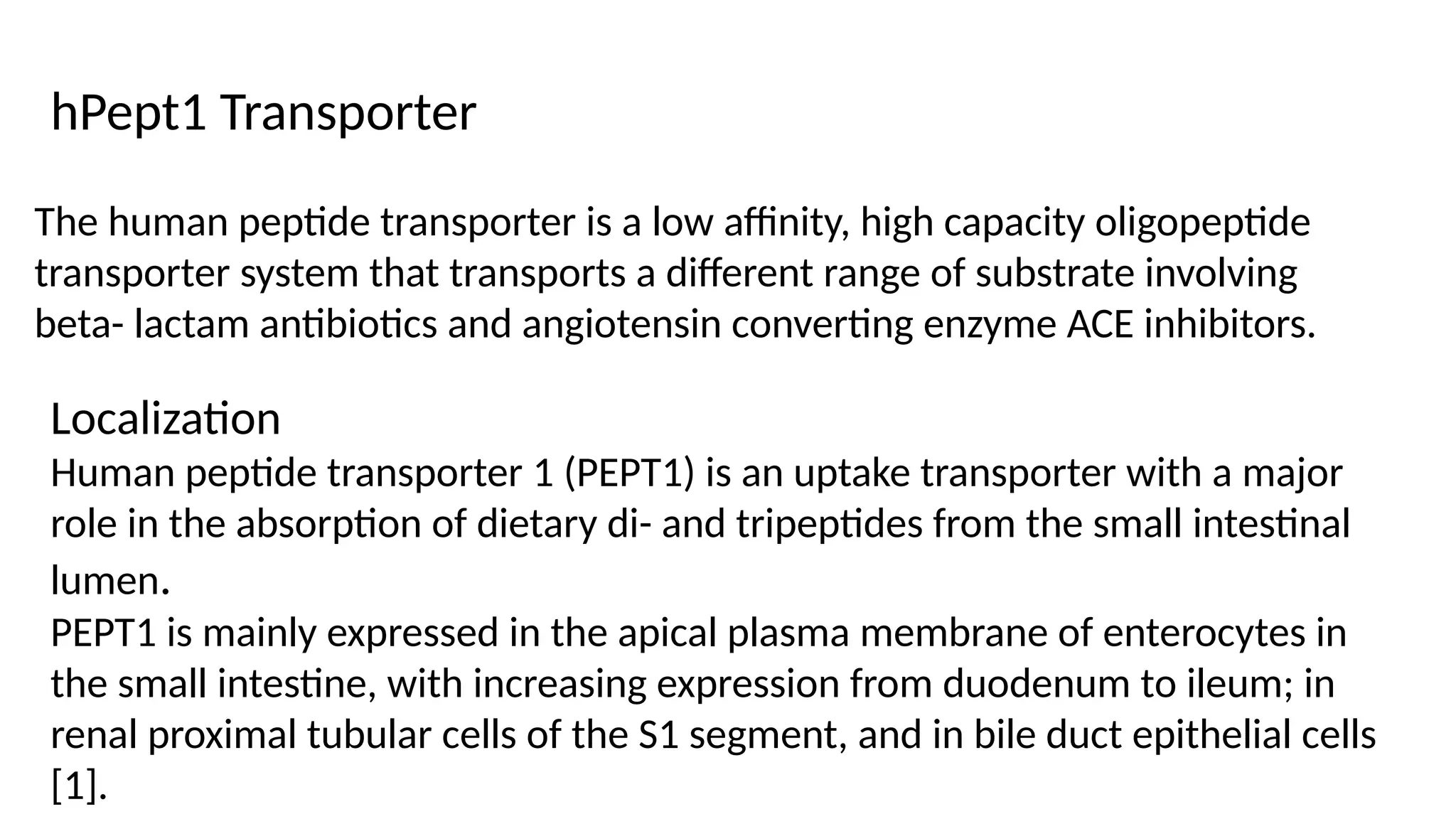 The human peptide transporter is a low affinity, high capacity oligopeptide
transporter system that transports a different range of substrate involving
beta- lactam antibiotics and angiotensin converting enzyme ACE inhibitors.
hPept1 Transporter
Localization
Human peptide transporter 1 (PEPT1) is an uptake transporter with a major
role in the absorption of dietary di- and tripeptides from the small intestinal
lumen.
PEPT1 is mainly expressed in the apical plasma membrane of enterocytes in
the small intestine, with increasing expression from duodenum to ileum; in
renal proximal tubular cells of the S1 segment, and in bile duct epithelial cells
[1].
 