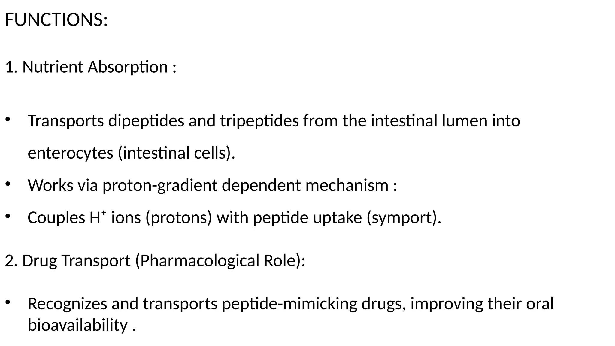 FUNCTIONS:
1. Nutrient Absorption :
• Transports dipeptides and tripeptides from the intestinal lumen into
enterocytes (intestinal cells).
• Works via proton-gradient dependent mechanism :
• Couples H⁺ ions (protons) with peptide uptake (symport).
2. Drug Transport (Pharmacological Role):
• Recognizes and transports peptide-mimicking drugs, improving their oral
bioavailability .
 