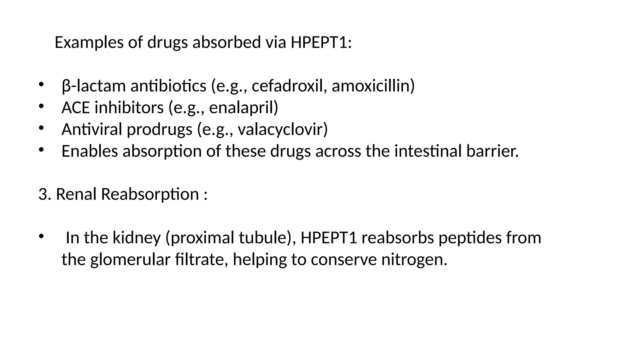 3. Renal Reabsorption :
• In the kidney (proximal tubule), HPEPT1 reabsorbs peptides from
the glomerular filtrate, helping to conserve nitrogen.
Examples of drugs absorbed via HPEPT1:
• β-lactam antibiotics (e.g., cefadroxil, amoxicillin)
• ACE inhibitors (e.g., enalapril)
• Antiviral prodrugs (e.g., valacyclovir)
• Enables absorption of these drugs across the intestinal barrier.
 