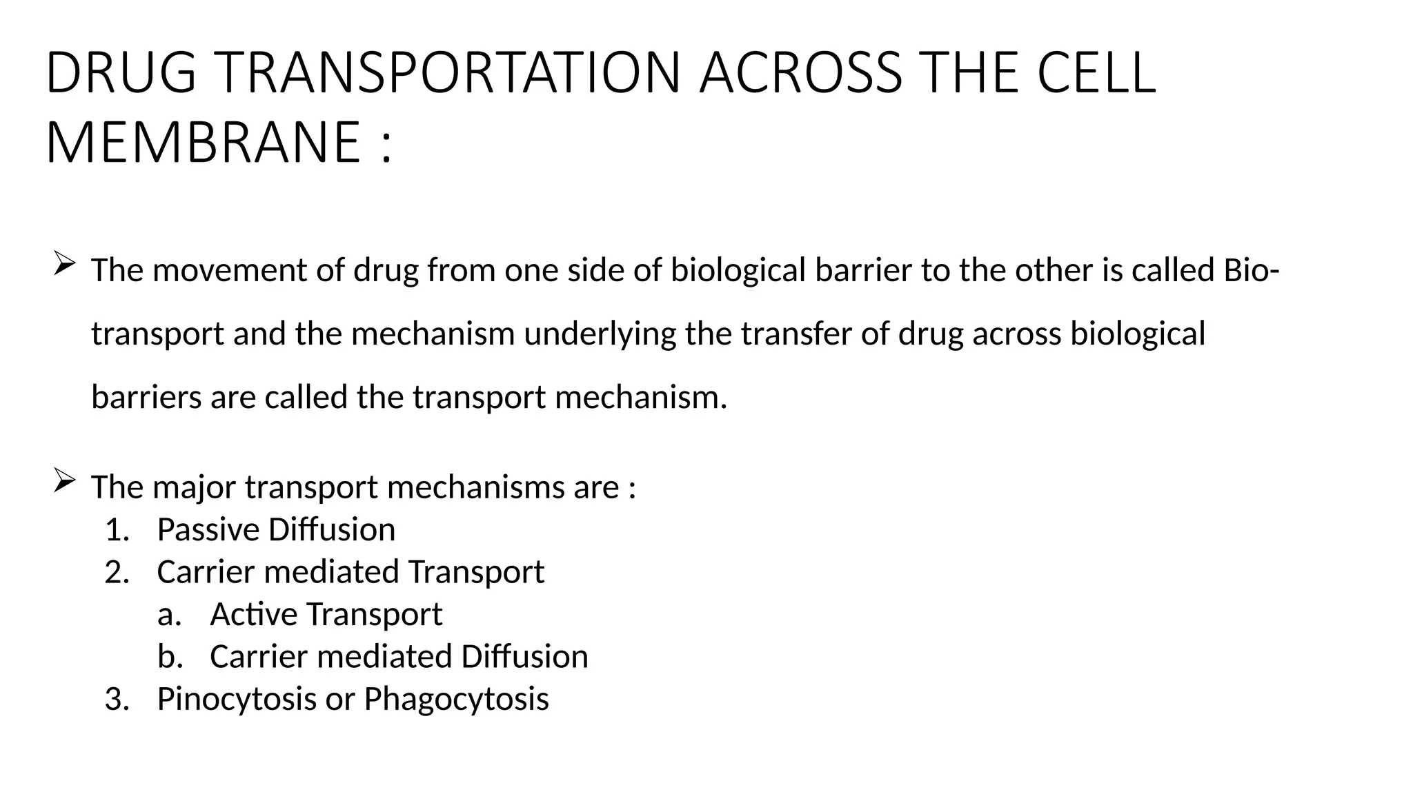DRUG TRANSPORTATION ACROSS THE CELL
MEMBRANE :
 The movement of drug from one side of biological barrier to the other is called Bio-
transport and the mechanism underlying the transfer of drug across biological
barriers are called the transport mechanism.
 The major transport mechanisms are :
1. Passive Diffusion
2. Carrier mediated Transport
a. Active Transport
b. Carrier mediated Diffusion
3. Pinocytosis or Phagocytosis
 