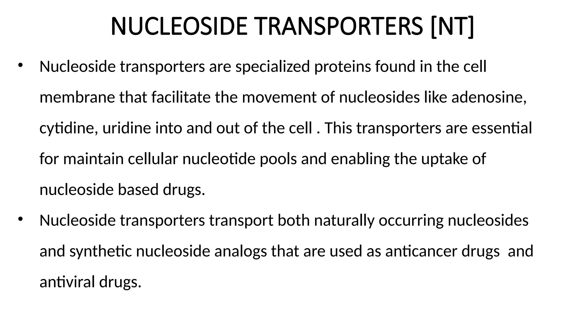 NUCLEOSIDE TRANSPORTERS [NT]
• Nucleoside transporters are specialized proteins found in the cell
membrane that facilitate the movement of nucleosides like adenosine,
cytidine, uridine into and out of the cell . This transporters are essential
for maintain cellular nucleotide pools and enabling the uptake of
nucleoside based drugs.
• Nucleoside transporters transport both naturally occurring nucleosides
and synthetic nucleoside analogs that are used as anticancer drugs and
antiviral drugs.
 