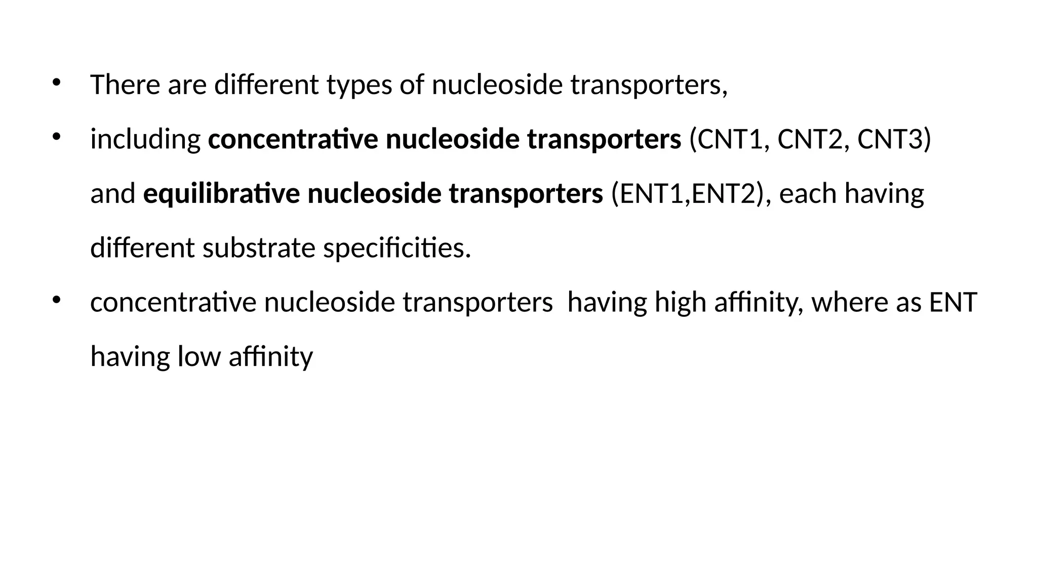 • There are different types of nucleoside transporters,
• including concentrative nucleoside transporters (CNT1, CNT2, CNT3)
and equilibrative nucleoside transporters (ENT1,ENT2), each having
different substrate specificities.
• concentrative nucleoside transporters having high affinity, where as ENT
having low affinity
 