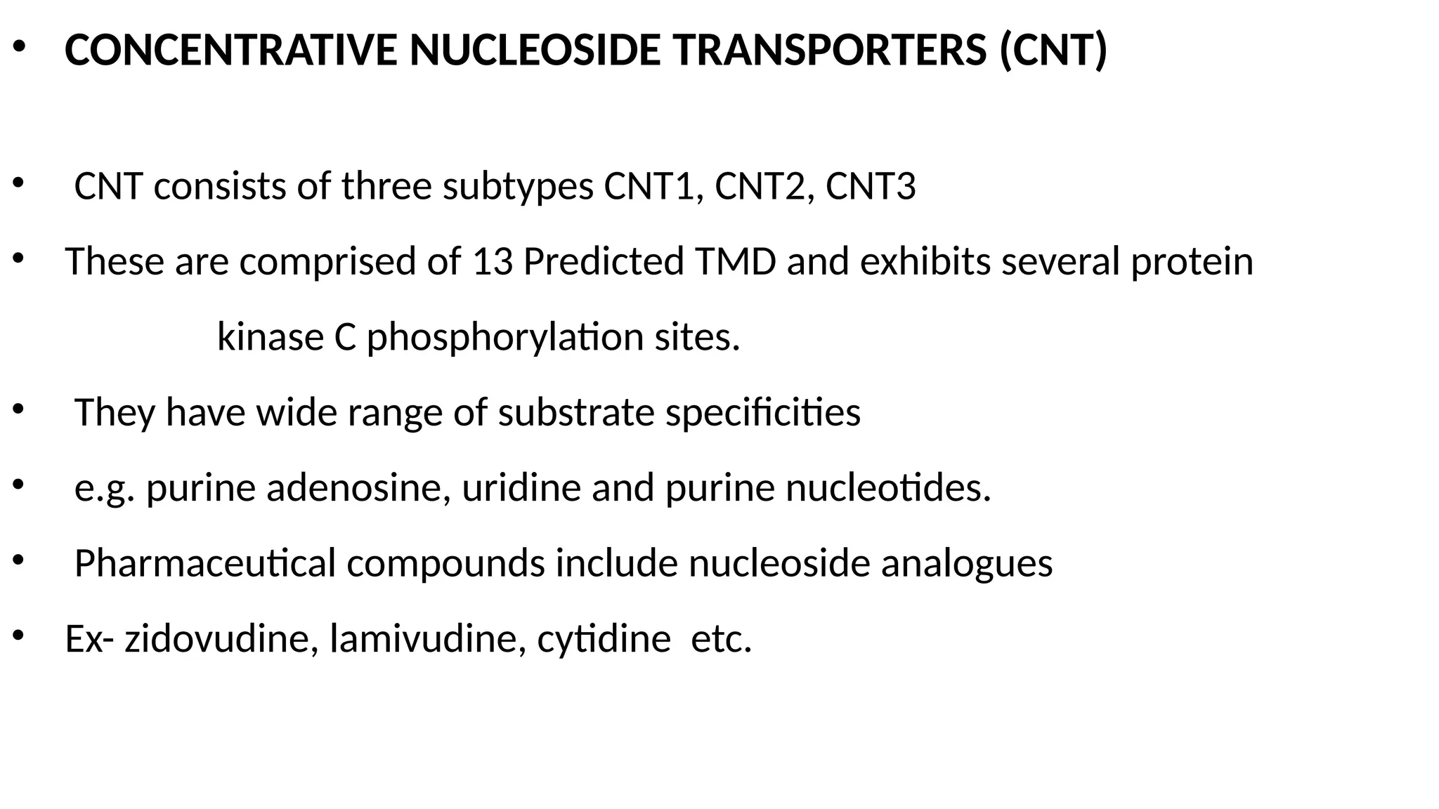 • CONCENTRATIVE NUCLEOSIDE TRANSPORTERS (CNT)
• CNT consists of three subtypes CNT1, CNT2, CNT3
• These are comprised of 13 Predicted TMD and exhibits several protein
kinase C phosphorylation sites.
• They have wide range of substrate specificities
• e.g. purine adenosine, uridine and purine nucleotides.
• Pharmaceutical compounds include nucleoside analogues
• Ex- zidovudine, lamivudine, cytidine etc.
 