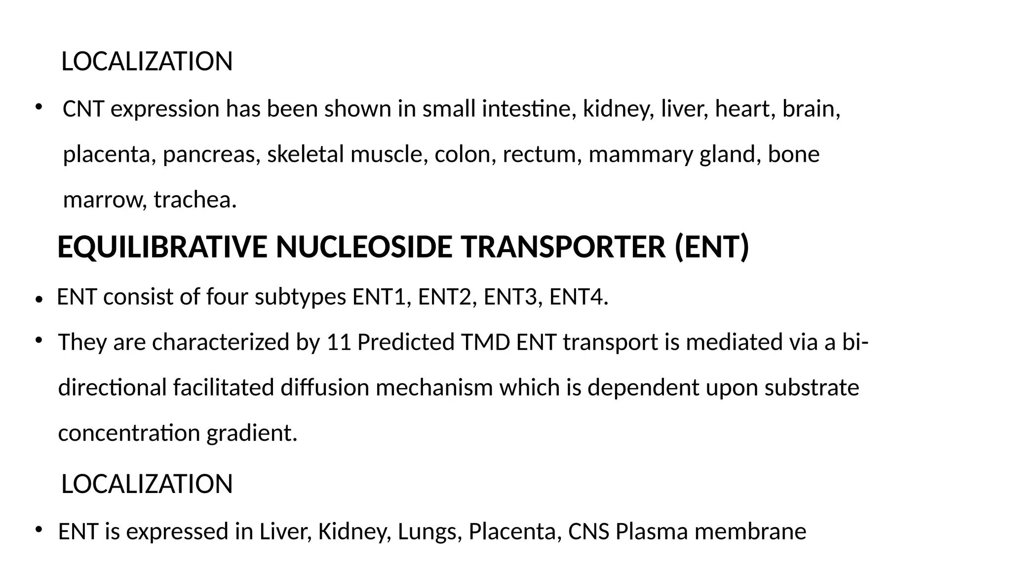 LOCALIZATION
• CNT expression has been shown in small intestine, kidney, liver, heart, brain,
placenta, pancreas, skeletal muscle, colon, rectum, mammary gland, bone
marrow, trachea.
EQUILIBRATIVE NUCLEOSIDE TRANSPORTER (ENT)
• ENT consist of four subtypes ENT1, ENT2, ENT3, ENT4.
• They are characterized by 11 Predicted TMD ENT transport is mediated via a bi-
directional facilitated diffusion mechanism which is dependent upon substrate
concentration gradient.
LOCALIZATION
• ENT is expressed in Liver, Kidney, Lungs, Placenta, CNS Plasma membrane
 