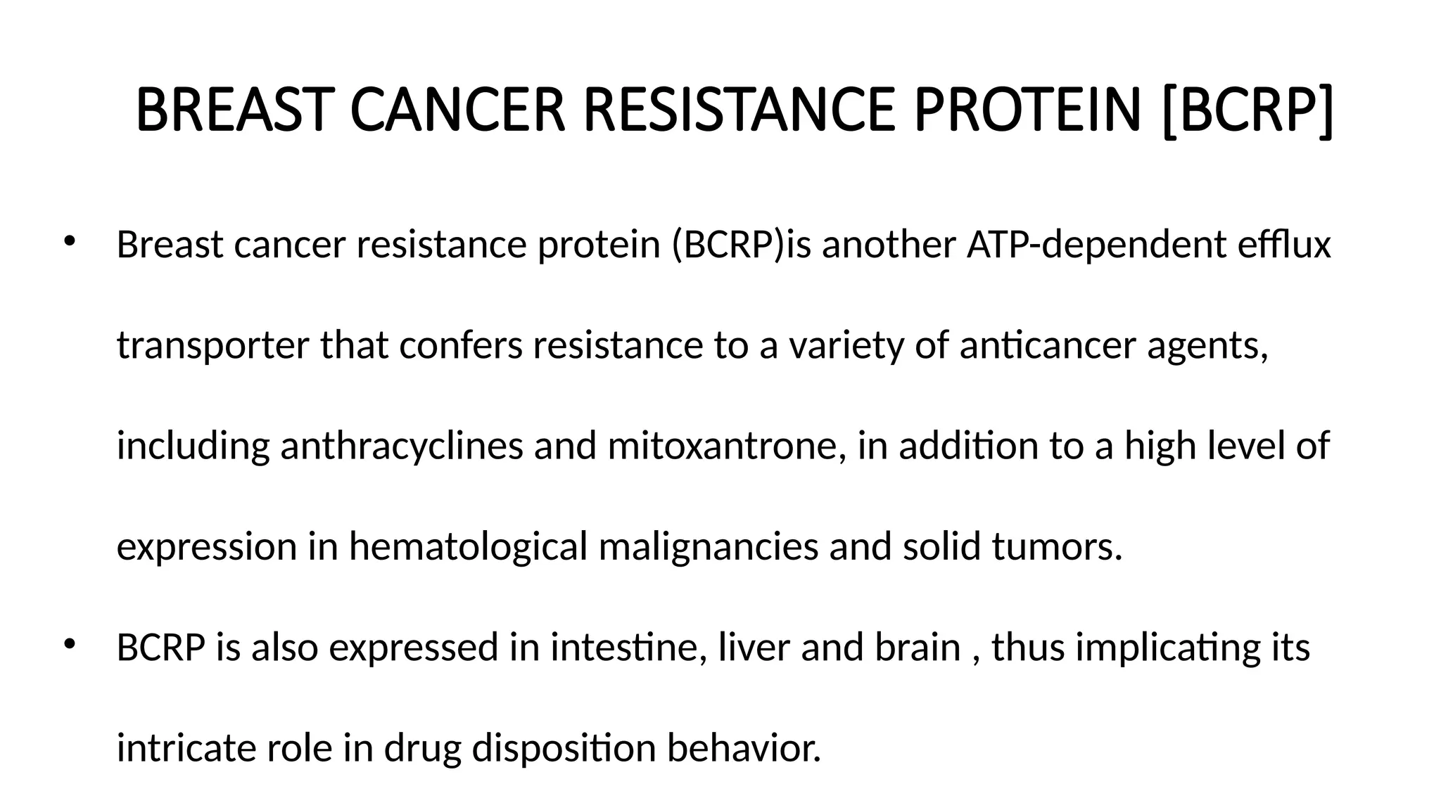 BREAST CANCER RESISTANCE PROTEIN [BCRP]
• Breast cancer resistance protein (BCRP)is another ATP-dependent efflux
transporter that confers resistance to a variety of anticancer agents,
including anthracyclines and mitoxantrone, in addition to a high level of
expression in hematological malignancies and solid tumors.
• BCRP is also expressed in intestine, liver and brain , thus implicating its
intricate role in drug disposition behavior.
 