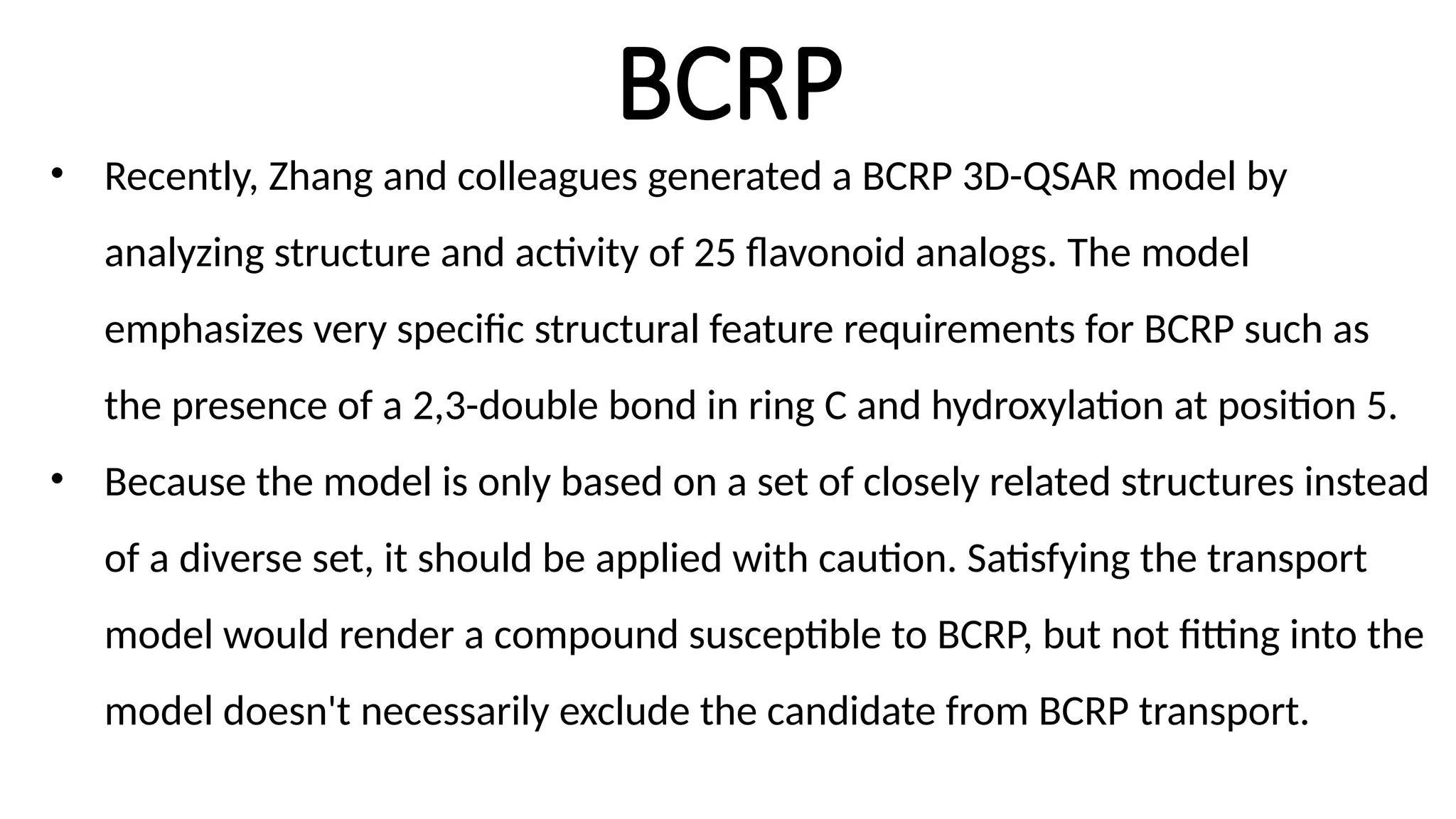 BCRP
• Recently, Zhang and colleagues generated a BCRP 3D-QSAR model by
analyzing structure and activity of 25 flavonoid analogs. The model
emphasizes very specific structural feature requirements for BCRP such as
the presence of a 2,3-double bond in ring C and hydroxylation at position 5.
• Because the model is only based on a set of closely related structures instead
of a diverse set, it should be applied with caution. Satisfying the transport
model would render a compound susceptible to BCRP, but not fitting into the
model doesn't necessarily exclude the candidate from BCRP transport.
 