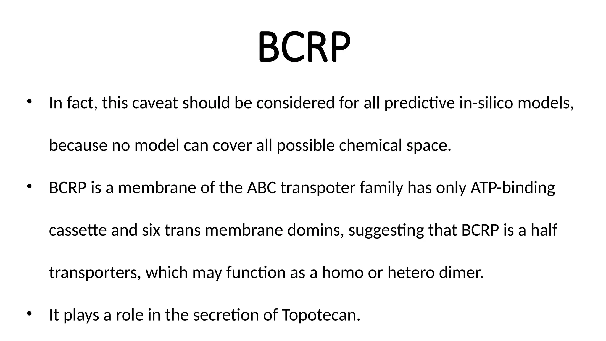 BCRP
• In fact, this caveat should be considered for all predictive in-silico models,
because no model can cover all possible chemical space.
• BCRP is a membrane of the ABC transpoter family has only ATP-binding
cassette and six trans membrane domins, suggesting that BCRP is a half
transporters, which may function as a homo or hetero dimer.
• It plays a role in the secretion of Topotecan.
 
