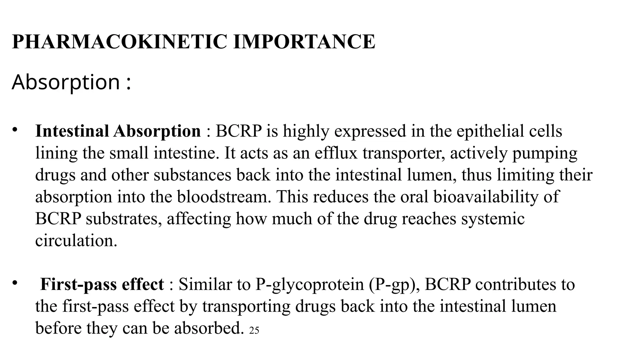 Absorption :
• Intestinal Absorption : BCRP is highly expressed in the epithelial cells
lining the small intestine. It acts as an efflux transporter, actively pumping
drugs and other substances back into the intestinal lumen, thus limiting their
absorption into the bloodstream. This reduces the oral bioavailability of
BCRP substrates, affecting how much of the drug reaches systemic
circulation.
• First-pass effect : Similar to P-glycoprotein (P-gp), BCRP contributes to
the first-pass effect by transporting drugs back into the intestinal lumen
before they can be absorbed. 25
PHARMACOKINETIC IMPORTANCE
 