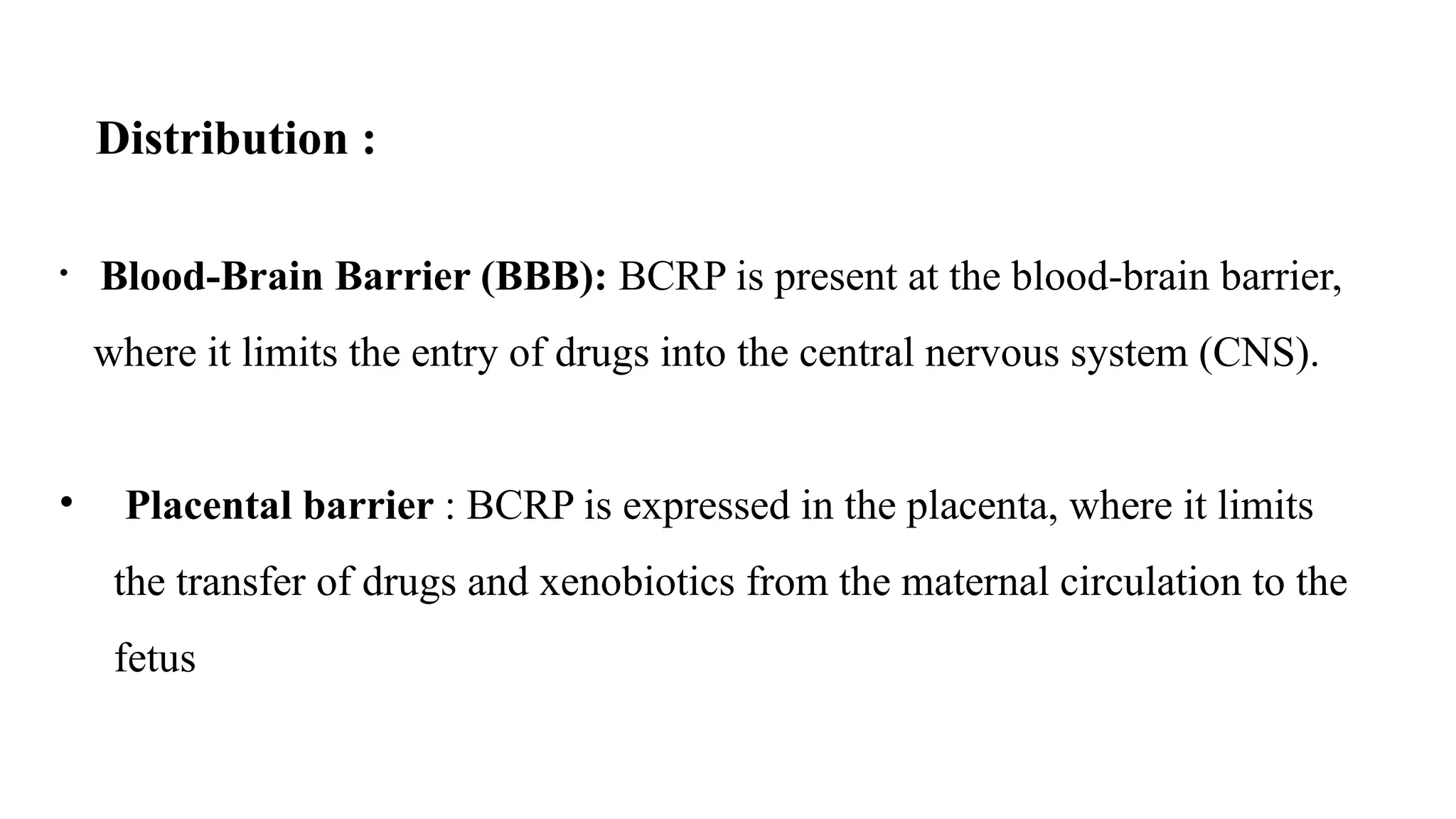Distribution :
• Blood-Brain Barrier (BBB): BCRP is present at the blood-brain barrier,
where it limits the entry of drugs into the central nervous system (CNS).
• Placental barrier : BCRP is expressed in the placenta, where it limits
the transfer of drugs and xenobiotics from the maternal circulation to the
fetus
 