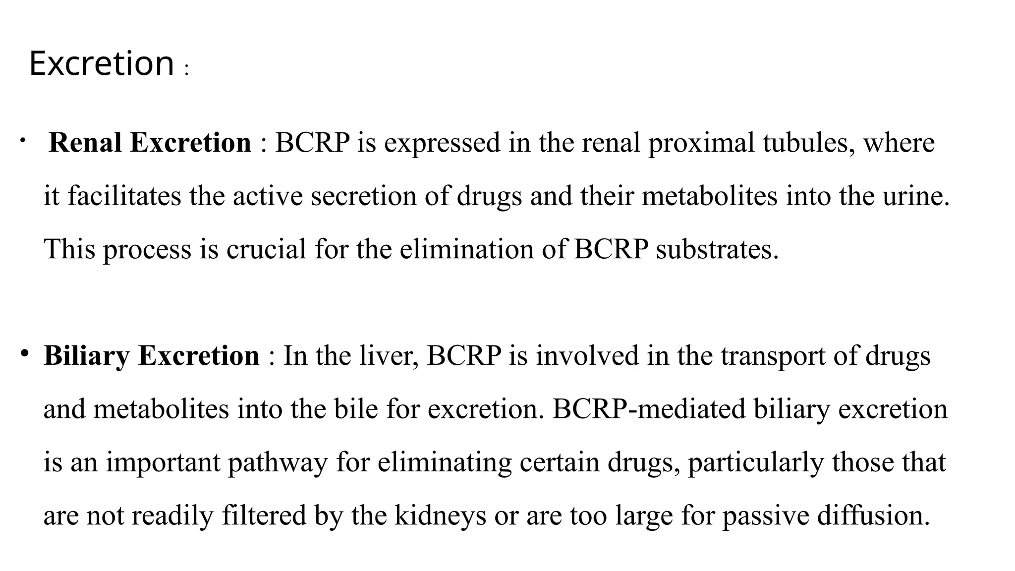 Excretion :
• Renal Excretion : BCRP is expressed in the renal proximal tubules, where
it facilitates the active secretion of drugs and their metabolites into the urine.
This process is crucial for the elimination of BCRP substrates.
• Biliary Excretion : In the liver, BCRP is involved in the transport of drugs
and metabolites into the bile for excretion. BCRP-mediated biliary excretion
is an important pathway for eliminating certain drugs, particularly those that
are not readily filtered by the kidneys or are too large for passive diffusion.
 