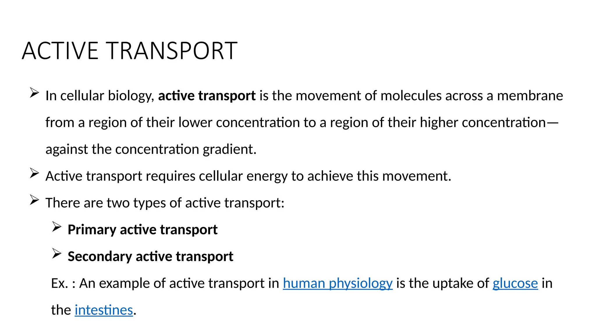 ACTIVE TRANSPORT
 In cellular biology, active transport is the movement of molecules across a membrane
from a region of their lower concentration to a region of their higher concentration—
against the concentration gradient.
 Active transport requires cellular energy to achieve this movement.
 There are two types of active transport:
 Primary active transport
 Secondary active transport
Ex. : An example of active transport in human physiology is the uptake of glucose in
the intestines.
 