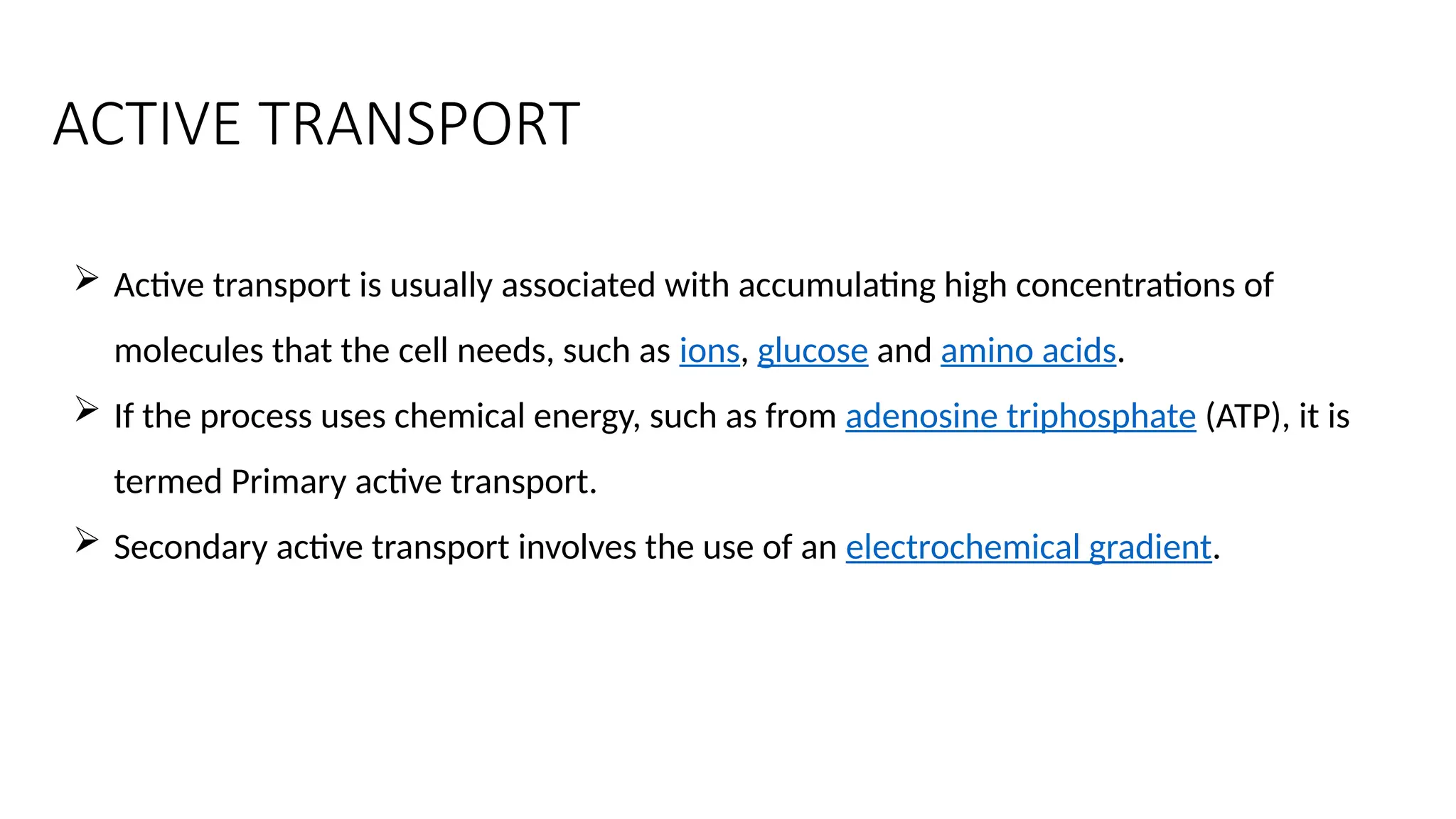 ACTIVE TRANSPORT
 Active transport is usually associated with accumulating high concentrations of
molecules that the cell needs, such as ions, glucose and amino acids.
 If the process uses chemical energy, such as from adenosine triphosphate (ATP), it is
termed Primary active transport.
 Secondary active transport involves the use of an electrochemical gradient.
 