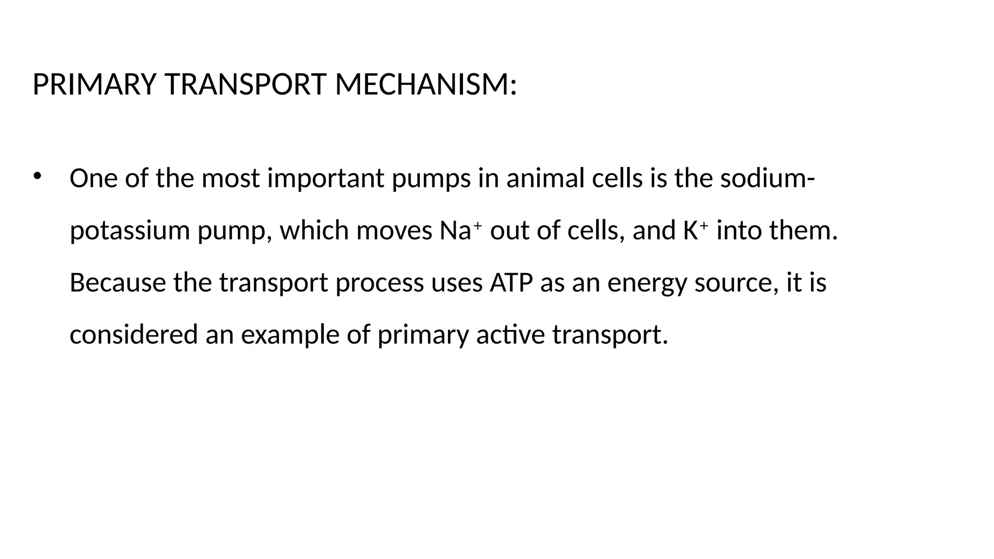 PRIMARY TRANSPORT MECHANISM:
• One of the most important pumps in animal cells is the sodium-
potassium pump, which moves Na+
out of cells, and K+
into them.
Because the transport process uses ATP as an energy source, it is
considered an example of primary active transport.
 