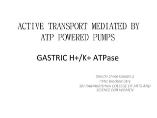 ACTIVE TRANSPORT MEDIATED BY
ATP POWERED PUMPS
GASTRIC H+/K+ ATPase
Shruthi Shree Gandhi.S
I Msc biochemistry
SRI RAMAKRISHNA COLLEGE OF ARTS AND
SCIENCE FOR WOMEN
 