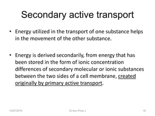 Secondary active transport
• Energy utilized in the transport of one substance helps
in the movement of the other substance.
• Energy is derived secondarily, from energy that has
been stored in the form of ionic concentration
differences of secondary molecular or ionic substances
between the two sides of a cell membrane, created
originally by primary active transport.
10/27/2016 16Dr.Anu Priya J
 