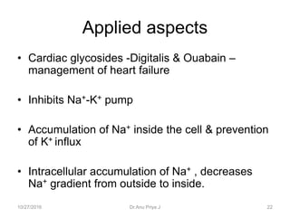 • Cardiac glycosides -Digitalis & Ouabain –
management of heart failure
• Inhibits Na+-K+ pump
• Accumulation of Na+ inside the cell & prevention
of K+ influx
• Intracellular accumulation of Na+ , decreases
Na+ gradient from outside to inside.
Applied aspects
10/27/2016 22Dr.Anu Priya J
 