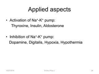 Applied aspects
• Activation of Na+-K+ pump:
Thyroxine, Insulin, Aldosterone
• Inhibition of Na+-K+ pump:
Dopamine, Digitalis, Hypoxia, Hypothermia
10/27/2016 28Dr.Anu Priya J
 