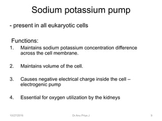 Sodium potassium pump
- present in all eukaryotic cells
Functions:
1. Maintains sodium potassium concentration difference
across the cell membrane.
2. Maintains volume of the cell.
3. Causes negative electrical charge inside the cell –
electrogenic pump
4. Essential for oxygen utilization by the kidneys
10/27/2016 Dr.Anu Priya J 9
 