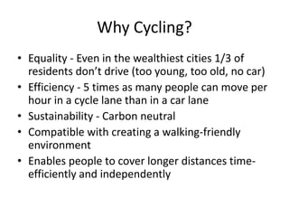 Why Cycling? Equality - Even in the wealthiest cities 1/3 of residents don’t drive (too young, too old, no car) Efficiency - 5 times as many people can move per hour in a cycle lane than in a car lane Sustainability - Carbon neutral Compatible with creating a walking-friendly environment Enables people to cover longer distances time-efficiently and independently 