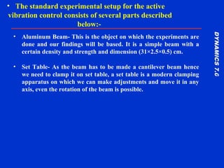 DYNAMICS7.0DYNAMICS7.0
Training Manual
• Aluminum Beam- This is the object on which the experiments are
done and our findings will be based. It is a simple beam with a
certain density and strength and dimension (31×2.5×0.5) cm.
• Set Table- As the beam has to be made a cantilever beam hence
we need to clamp it on set table, a set table is a modern clamping
apparatus on which we can make adjustments and move it in any
axis, even the rotation of the beam is possible.
• The standard experimental setup for the active
vibration control consists of several parts described
below:-
 