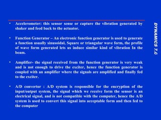 DYNAMICS7.0DYNAMICS7.0
Training Manual
• Accelerometer: this sensor sense or capture the vibration generated by
shaker and feed back to the actuator.
• Function Generator – An electronic function generator is used to generate
a function usually sinusoidal, Square or triangular wave form, the profile
of wave form generated lets us induce similar kind of vibration In the
beam.
• Amplifier- the signal received from the function generator is very weak
and is not enough to drive the exciter, hence the function generator is
coupled with an amplifier where the signals are amplified and finally fed
to the exciter.
• A/D convertor : A/D system is responsible for the encryption of the
input/output system, the signal which we receive form the sensor is an
electrical signal, and is not compatible with the computer, hence the A/D
system is used to convert this signal into acceptable form and then fed to
the computer
 