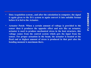 DYNAMICS7.0DYNAMICS7.0
Training Manual
• Data Acquisition system-, and after the calculation in computer, the signal
is again given to the D/A system to again convert it into suitable format
before it is fed to the Actuator.
• Actuator Patch- When a certain amount of voltage is provided to the
sensor then it produces the opposite effect and acts like an actuator,
actuator is used to produce mechanical stress in the host structure, this
voltage comes from the control system which gets the input from the
sensor. For proper actuation in the beam, the actuator is located at the
fixed end as highest amount of stress is produced in that part also the
bending moment is maximum there.
 