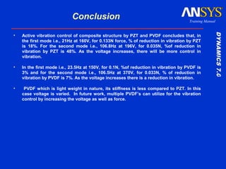 DYNAMICS7.0DYNAMICS7.0
Training Manual
Conclusion
• Active vibration control of composite structure by PZT and PVDF concludes that, in
the first mode i.e., 21Hz at 160V, for 0.133N force, % of reduction in vibration by PZT
is 18%. For the second mode i.e., 106.8Hz at 196V, for 0.035N, %of reduction in
vibration by PZT is 48%. As the voltage increases, there will be more control in
vibration.
• In the first mode i.e., 23.5Hz at 150V, for 0.1N, %of reduction in vibration by PVDF is
3% and for the second mode i.e., 106.5Hz at 370V, for 0.033N, % of reduction in
vibration by PVDF is 7%. As the voltage increases there is a reduction in vibration.
• PVDF which is light weight in nature, its stiffness is less compared to PZT. In this
case voltage is varied. In future work, multiple PVDF’s can utilize for the vibration
control by increasing the voltage as well as force.
 