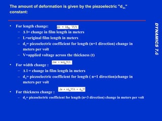 DYNAMICS7.0DYNAMICS7.0
Training Manual
The amount of deformation is given by the piezoelectric "d3n"
constant:
• For length change:
– Δ l= change in film length in meters
– L=original film length in meters
– d31= piezoelectric coefficient for length (n=1 direction) change in
meters per volt
– V=applied voltage across the thickness (t)
• For width change :
– Δ l = change in film length in meters
– d32= piezoelectric coefficient for length ( n=1 direction)change in
meters per volt
• For thickness change :
– d33= piezoelectric coefficient for length (n=3 direction) change in meters per volt
 