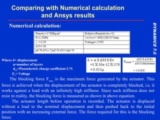 DYNAMICS7.0DYNAMICS7.0
Training Manual
Comparing with Numerical calculation
and Ansys results
Where δ= displacement
n=number of layers
d33
=Piezoelectric charge coefficient C/N
Ev= Voltage
Numerical calculation:
The blocking force Fmax
is the maximum force generated by the actuator. This
force is achieved when the displacement of the actuator is completely blocked, i.e. it
works against a load with an infinitely high stiffness. Since such stiffness does not
exist in reality, the blocking force is measured as shown in above equation.
The actuator length before operation is recorded. The actuator is displaced
without a load to the nominal displacement and then pushed back to the initial
position with an increasing external force. The force required for this is the blocking
force.
 