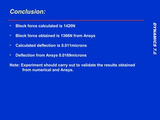 DYNAMICS7.0DYNAMICS7.0
Training Manual
Conclusion:
• Block force calculated is 1420N
• Block force obtained is 1366N from Ansys
• Calculated deflection is 0.011microns
• Deflection from Ansys 0.0169microns
Note: Experiment should carry out to validate the results obtained
from numerical and Ansys.
 