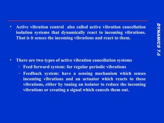 DYNAMICS7.0DYNAMICS7.0
Training Manual
• Active vibration control also called active vibration cancellation
isolation systems that dynamically react to incoming vibrations.
That is it senses the incoming vibrations and react to them.
• There are two types of active vibration cancellation systems
– Feed forward system: for regular periodic vibrations
– Feedback system: have a sensing mechanism which senses
incoming vibrations and an actuator which reacts to these
vibrations, either by tuning an isolator to reduce the incoming
vibrations or creating a signal which cancels them out.
 