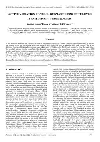 IJRET: International Journal of Research in Engineering and Technology eISSN: 2319-1163 | pISSN: 2321-7308
_______________________________________________________________________________________
Volume: 03 Issue: 01 | Jan-2014, Available @ http://www.ijret.org 392
ACTIVE VIBRATION CONTROL OF SMART PIEZO CANTILEVER
BEAM USING PID CONTROLLER
Saurabh Kumar1
, Rajeev Srivastava2
, R.K.Srivastava3
1
Research Scholar, Motillal Nehru National Institute of Technology, Allahabad - 211004, Uttar Pradesh, INDIA,
2
Associate Professor, Motillal Nehru National Institute of Technology, Allahabad - 211004, Uttar Pradesh, INDIA,
3
Professor, Motillal Nehru National Institute of Technology, Allahabad - 211004, Uttar Pradesh, INDIA,
Abstract
In this paper the modelling and Design of a Beam on which two Piezoelectric Ceramic Lead Zirconate Titanate ( PZT) patches
are bonded on the top and bottom surface as Sensor/Actuator collocated pair is presented. The work considers the Active
Vibration Control (AVC) using Proportional Integral Derivative (PID) Controller. The beam is assumed as Euler-Bernoulli beam.
The two PZT patches are also treated as Euler-Bernoulli beam elements. The contribution of mass and stiffness of two PZT
patches in the design of entire structure are also considered. The beam is modelled using three Finite Elements. The patches can
be bonded near the fixed end, at middle or near the free end of the beam as collocated pair. The design uses first two dominant
vibratory modes. The effect of PZT sensor/actuator pair is investigated at different locations of beam in vibration control. It can
be concluded from the work that best result is obtained when the PZT patches are bonded near the fixed end.
Keywords: Smart Beam, Active Vibration control, Piezoelectric, PID Controller, Finite Element
--------------------------------------------------------------------***----------------------------------------------------------------------
1. INTRODUCTION
Active vibration control is a technique in which the
vibration of a structure is controlled by applying counter
force to the structure that is appropriately out of phase but
equal in amplitude to the original force. As a result two
opposite forces cancel each other and structure stops
vibrating. Piezoelectric and Piezoelectric Ceramic materials
can be used as sensors and actuators. These materials have
ability to transform mechanical energy to electrical energy
and vice-versa. A piezoelectric material is a crystal in which
electricity is produced by pressure (Direct Effect).
Conversely, a piezoelectric material deforms when it is
subjected to an electric field (Converse Effect). The
piezoelectric sensor senses the external disturbances and
generates voltage due to direct piezoelectric effect while
piezoelectric actuator produces force due to converse
piezoelectric effect which can be used as controlling force.
For generating the appropriate controlling force according to
the sensed signal controller is needed. Tran Ich Thinh , Le
Kim Ngoc [1] has developed a Finite Element (FE) model
based on the First-Order Shear Deformation Theory for the
static flexural shape and vibration control of a glass
fiber/polyester composite plate bonded with piezoelectric
actuator and sensor patches. The piezoelectric mass and
stiffness are taken into account in the model. The results
obtained were in good agreement with actual experimental
result. Aydin Azizi, Laaleh Durali, Farid Parvari Rad,
Shahin Zareie [2] used PZT elements as sensors and actuator
to control the vibration of a cantilever beam. They studied
the effect of different types of controller on vibration
control. Finite Element Analysis and generalized equation of
motion has been used in this paper. Premjyoti G.Patil [3]
provides a mathematical model for the deformation of
cantilever beam using Finite Element Method. Using the
mathematical model, the beam deformation is plotted using
MATLAB. Lucy Edery-Azulay, Haim Abramovich [4]
described that the active damping is obtained by using an
actuator and a sensor piezoceramic layer acting in closed-
loop. By transferring the accumulated voltage on the sensor
layer to the piezoelectric actuator layer, the beam can
actively damp-out its vibrations. An exact mathematical
model, based on a first order shear deformation theory
(FSDT) is developed and described. This model allows the
investigation of piezo-composite beams with two
actuation/sensing type mechanisms, extension and shear.
For obtaining the natural frequency and mode shapes
expressions were programmed in Maple 9. Effect of
different piezoelectric materials on damping was also
studied in this paper. Using the Euler–Bernoulli Beam
Theory R. Ly, M. Rguiti, S. D‟Astorg, A. Hajjaji, C.
Courtois, and A. Leriche [5] developed a model of
piezoelectric cantilever beam. The equations of motion for
the global system were established using Hamilton‟s
principle and solved using the modal decomposition method
which described dynamic behaviour of the beam for energy
harvesting. Then the model was implemented using
MATLAB software and will be able to integrate with the
circuit model for energy storage. The results obtained show
a good agreement with the experiments and other previous
works. Magdalene Marinaki, Yannis Marinakis, Georgios E.
Stavroulakis [6] focused on the design of a vibration control
mechanism for a beam embedded with piezoelectric sensors
 
