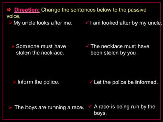 Change the sentences below to the passive 
voice. 
My uncle looks after me.  I am looked after by my uncle. 
Someone must have 
stolen the necklace. 
 The necklace must have 
been stolen by you. 
 Inform the police.  Let the police be informed. 
 The boys are running a race.  A race is being run by the 
boys. 
 