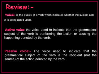 is the quality of a verb which indicates whether the subject acts 
or is being acted upon. 
the voice used to indicate that the grammatical 
subject of the verb is performing the action or causing the 
happening denoted by the verb. 
The voice used to indicate that the 
grammatical subject of the verb is the recipient (not the 
source) of the action denoted by the verb. 
 
