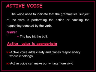 The voice used to indicate that the grammatical subject 
of the verb is performing the action or causing the 
happening denoted by the verb. 
 The boy hit the ball. 
 Active voice adds clarity and places responsibility 
where it belongs 
 Active voice can make our writing more vivid 
 