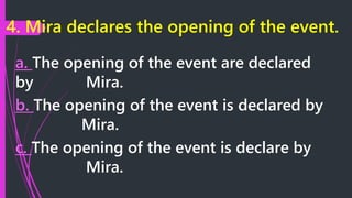 4. Mira declares the opening of the event.
a. The opening of the event are declared
by Mira.
b. The opening of the event is declared by
Mira.
c. The opening of the event is declare by
Mira.
 