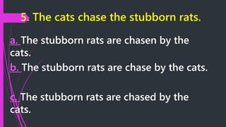 5. The cats chase the stubborn rats.
a. The stubborn rats are chasen by the
cats.
b. The stubborn rats are chase by the cats.
c. The stubborn rats are chased by the
cats.
 